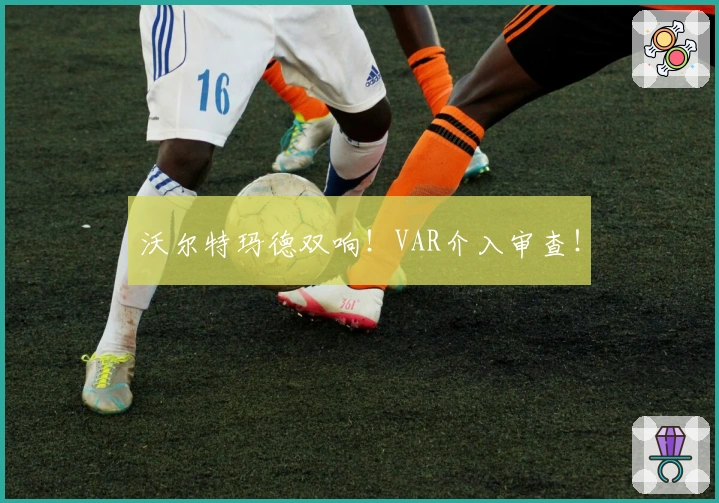 沃尔特玛德双响!VAR介入审查!