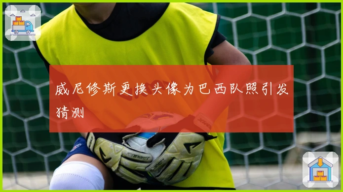 威尼修斯更换头像为巴西队照引发猜测