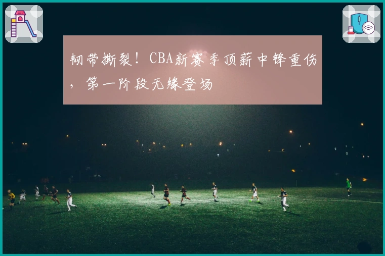 韧带撕裂！CBA新赛季顶薪中锋重伤，第一阶段无缘登场